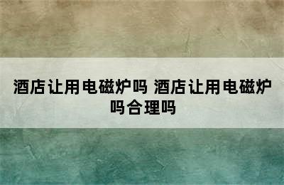 酒店让用电磁炉吗 酒店让用电磁炉吗合理吗